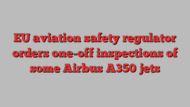 EU aviation safety regulator orders one-off inspections of some Airbus A350 jets